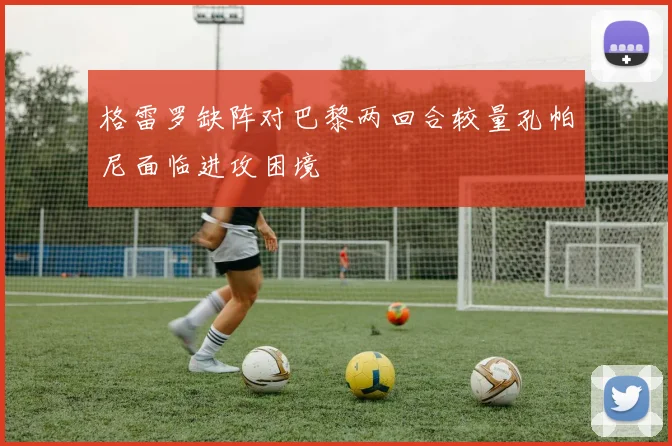 格雷罗缺阵对巴黎两回合较量孔帕尼面临进攻困境