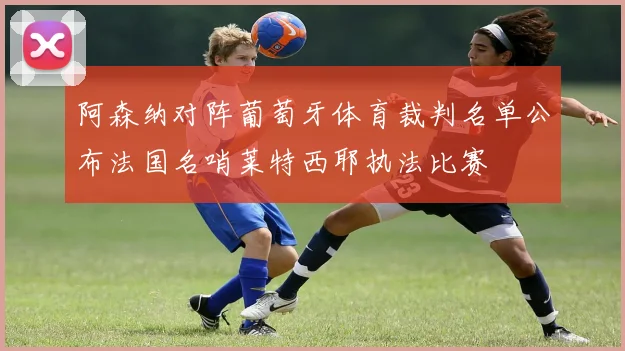 阿森纳对阵葡萄牙体育裁判名单公布法国名哨莱特西耶执法比赛