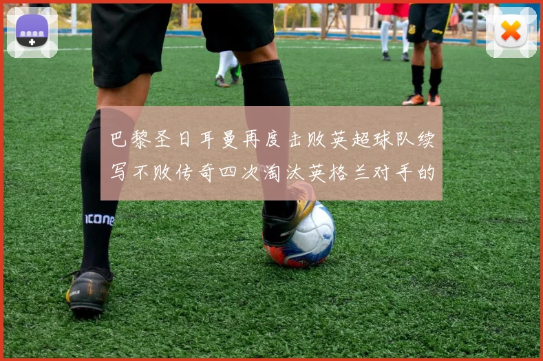 巴黎圣日耳曼再度击败英超球队续写不败传奇四次淘汰英格兰对手的背后故事