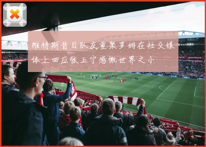 维特斯昔日队友重聚罗姆在社交媒体上回应张玉宁感慨世界之小