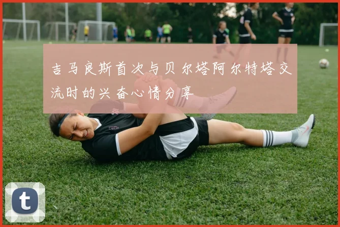 吉马良斯首次与贝尔塔阿尔特塔交流时的兴奋心情分享