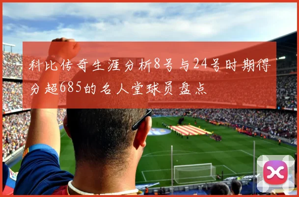 科比传奇生涯分析8号与24号时期得分超685的名人堂球员盘点