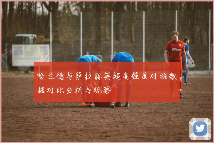 哈兰德与萨拉赫英超高强度对抗数据对比分析与观察
